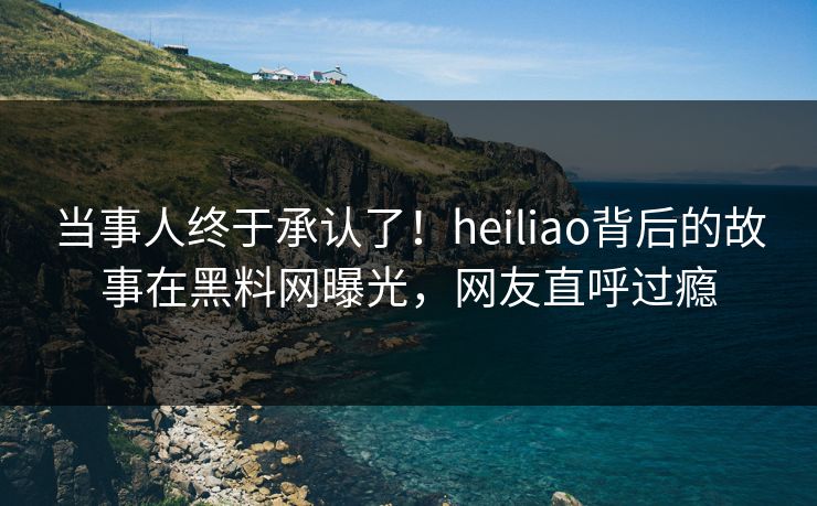 当事人终于承认了！heiliao背后的故事在黑料网曝光，网友直呼过瘾