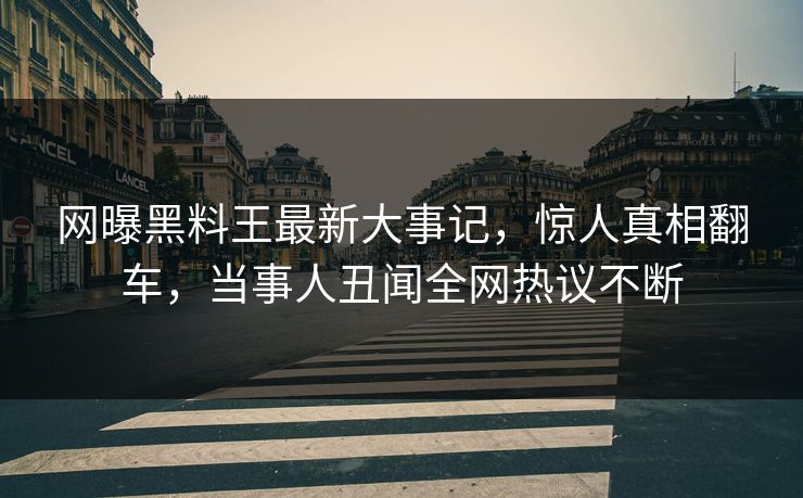 网曝黑料王最新大事记，惊人真相翻车，当事人丑闻全网热议不断