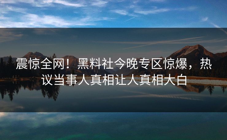 震惊全网！黑料社今晚专区惊爆，热议当事人真相让人真相大白