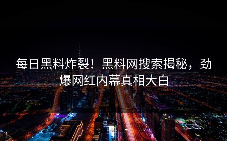 每日黑料炸裂！黑料网搜索揭秘，劲爆网红内幕真相大白