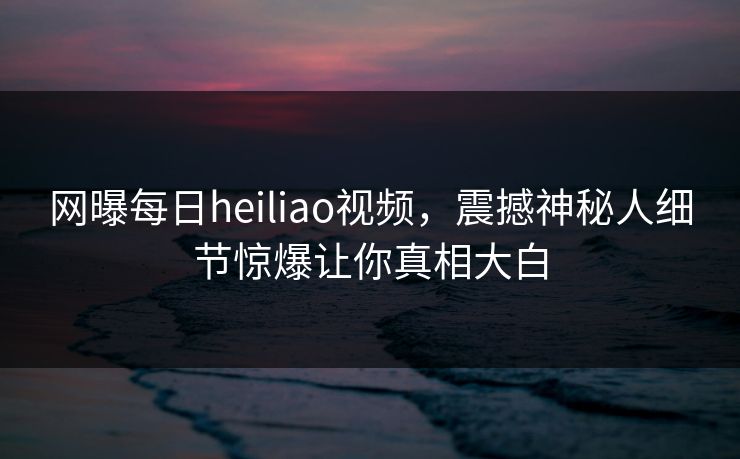 网曝每日heiliao视频，震撼神秘人细节惊爆让你真相大白