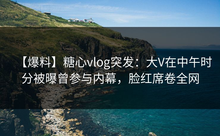 【爆料】糖心vlog突发：大V在中午时分被曝曾参与内幕，脸红席卷全网