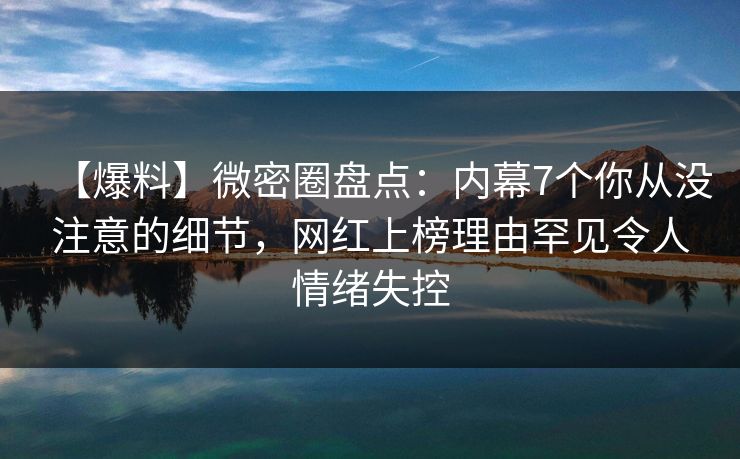 【爆料】微密圈盘点：内幕7个你从没注意的细节，网红上榜理由罕见令人情绪失控