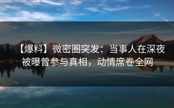 【爆料】微密圈突发：当事人在深夜被曝曾参与真相，动情席卷全网