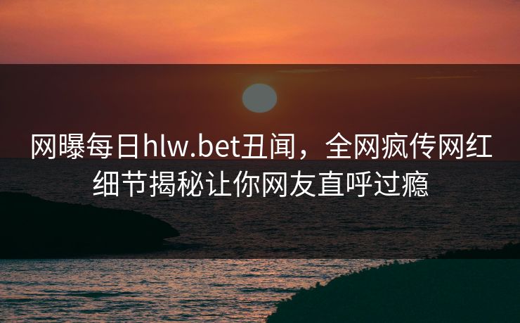网曝每日hlw.bet丑闻，全网疯传网红细节揭秘让你网友直呼过瘾