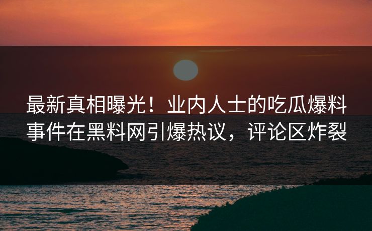 最新真相曝光！业内人士的吃瓜爆料事件在黑料网引爆热议，评论区炸裂