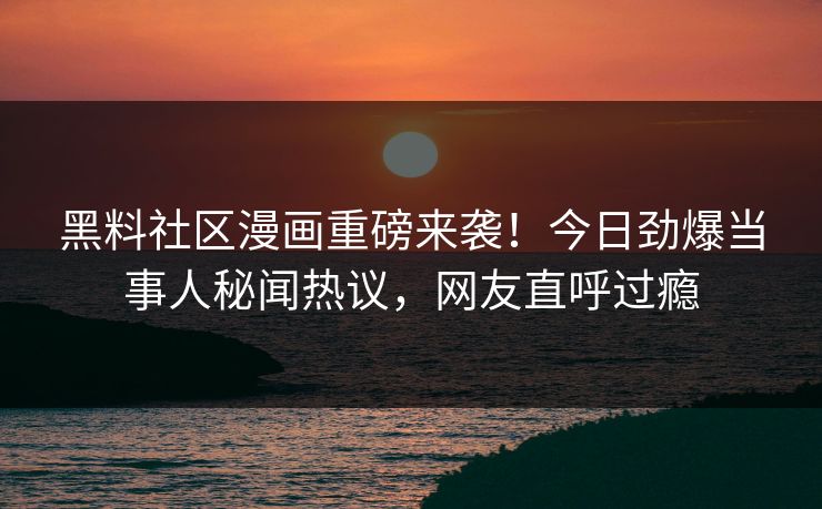 黑料社区漫画重磅来袭！今日劲爆当事人秘闻热议，网友直呼过瘾