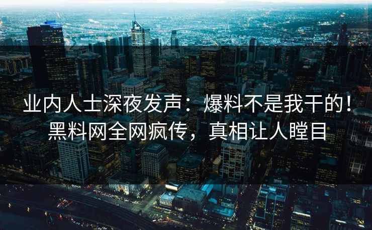 业内人士深夜发声：爆料不是我干的！黑料网全网疯传，真相让人瞠目