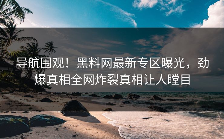 导航围观！黑料网最新专区曝光，劲爆真相全网炸裂真相让人瞠目