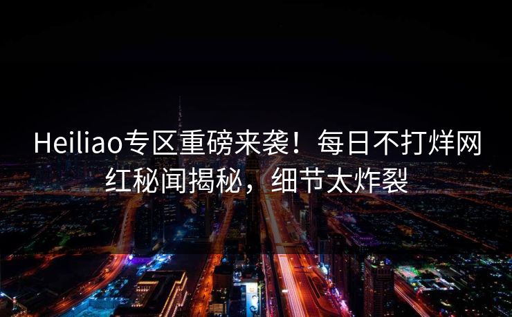 Heiliao专区重磅来袭！每日不打烊网红秘闻揭秘，细节太炸裂