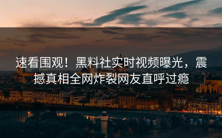 速看围观!黑料社实时视频曝光,震撼真相全网炸裂网友直呼过瘾