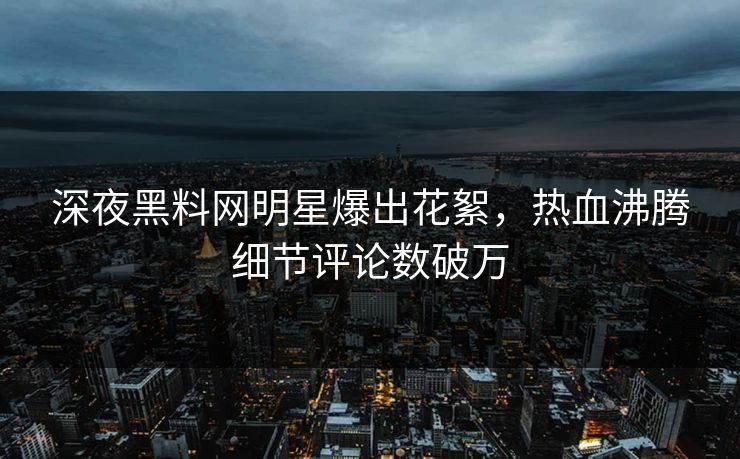 深夜黑料网明星爆出花絮，热血沸腾细节评论数破万