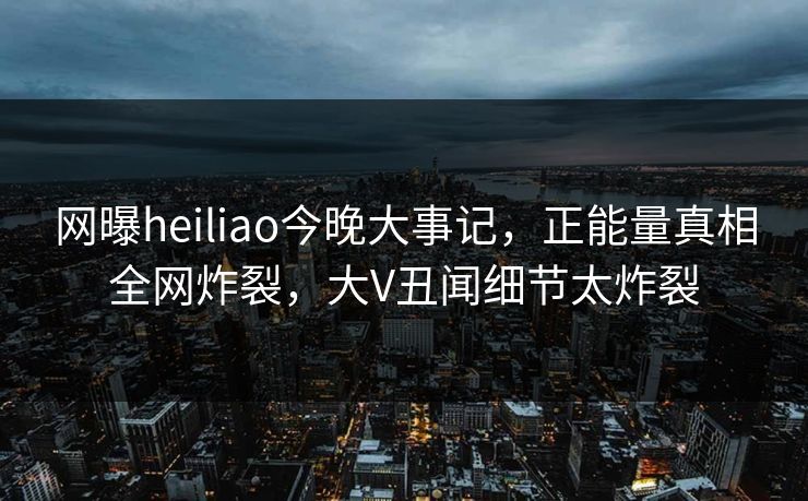 网曝heiliao今晚大事记，正能量真相全网炸裂，大V丑闻细节太炸裂