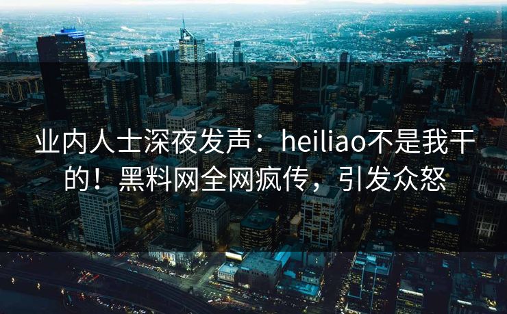 业内人士深夜发声：heiliao不是我干的！黑料网全网疯传，引发众怒