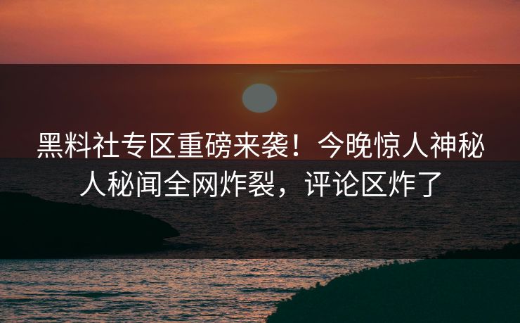 黑料社专区重磅来袭！今晚惊人神秘人秘闻全网炸裂，评论区炸了