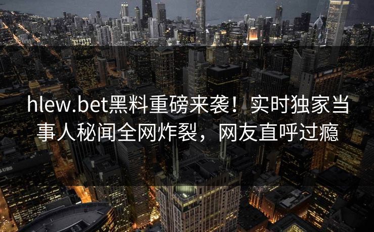 hlew.bet黑料重磅来袭！实时独家当事人秘闻全网炸裂，网友直呼过瘾