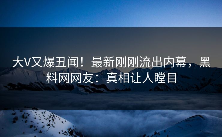 大V又爆丑闻！最新刚刚流出内幕，黑料网网友：真相让人瞠目