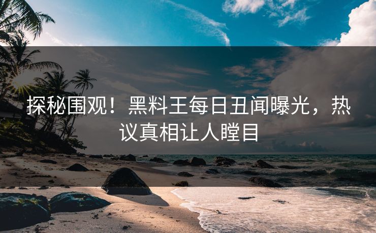 探秘围观！黑料王每日丑闻曝光，热议真相让人瞠目