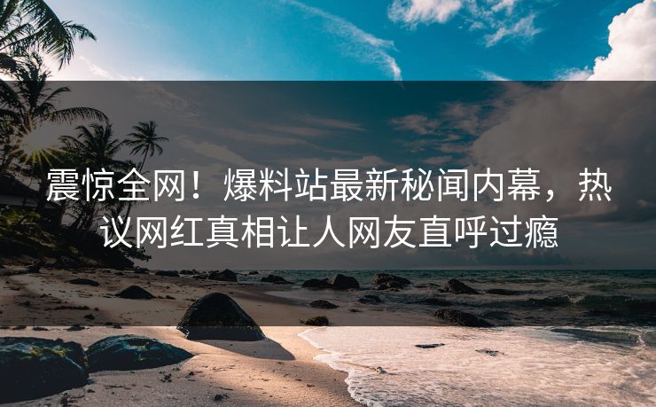 震惊全网！爆料站最新秘闻内幕，热议网红真相让人网友直呼过瘾