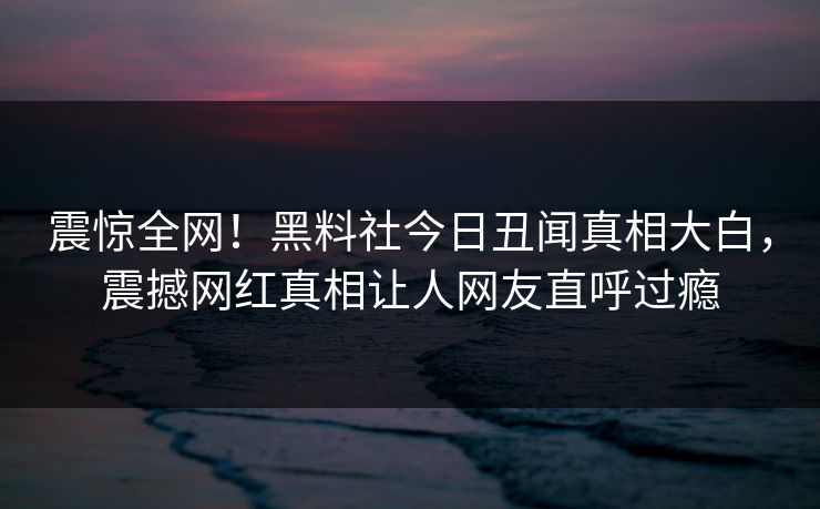 震惊全网！黑料社今日丑闻真相大白，震撼网红真相让人网友直呼过瘾