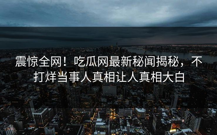震惊全网！吃瓜网最新秘闻揭秘，不打烊当事人真相让人真相大白