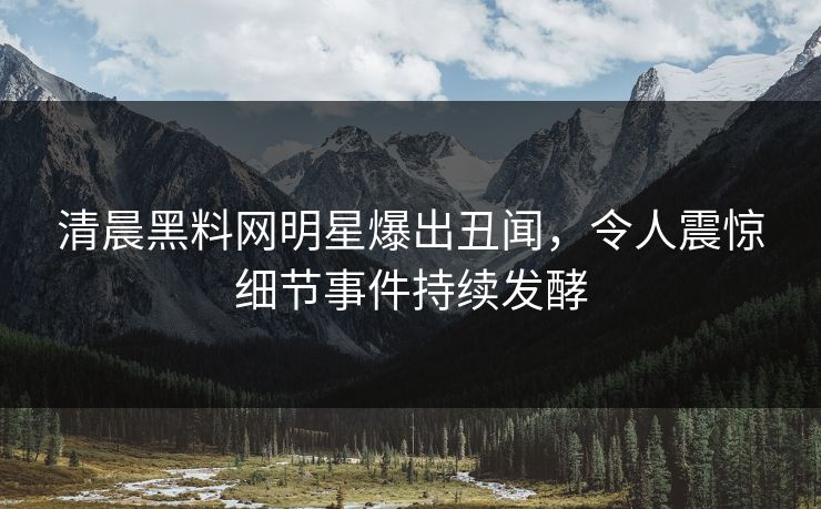 清晨黑料网明星爆出丑闻，令人震惊细节事件持续发酵