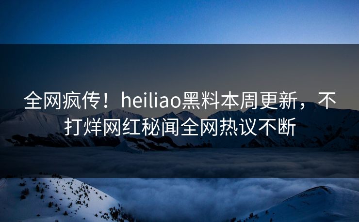 全网疯传！heiliao黑料本周更新，不打烊网红秘闻全网热议不断