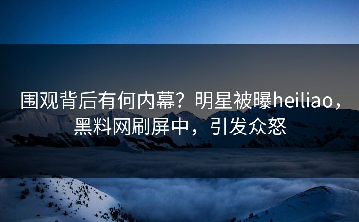 围观背后有何内幕？明星被曝heiliao，黑料网刷屏中，引发众怒
