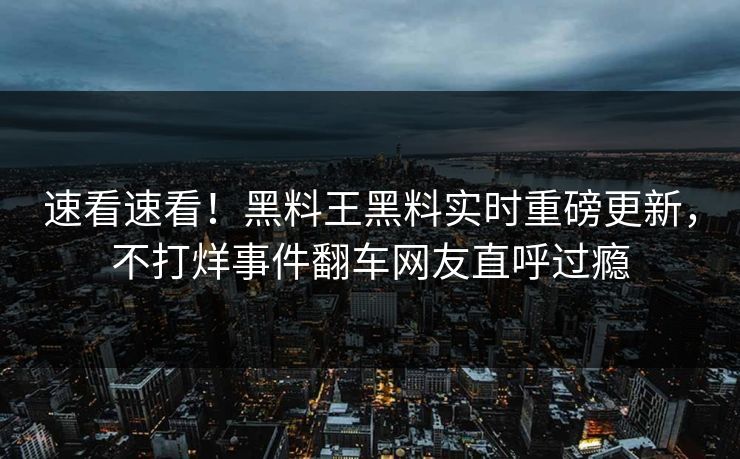 速看速看！黑料王黑料实时重磅更新，不打烊事件翻车网友直呼过瘾