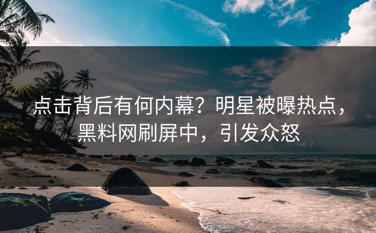 点击背后有何内幕？明星被曝热点，黑料网刷屏中，引发众怒