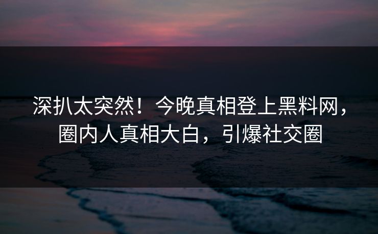 深扒太突然！今晚真相登上黑料网，圈内人真相大白，引爆社交圈