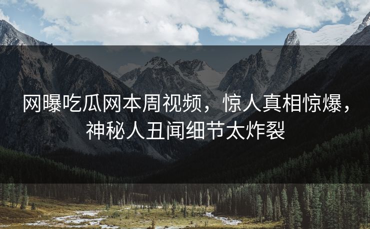 网曝吃瓜网本周视频，惊人真相惊爆，神秘人丑闻细节太炸裂