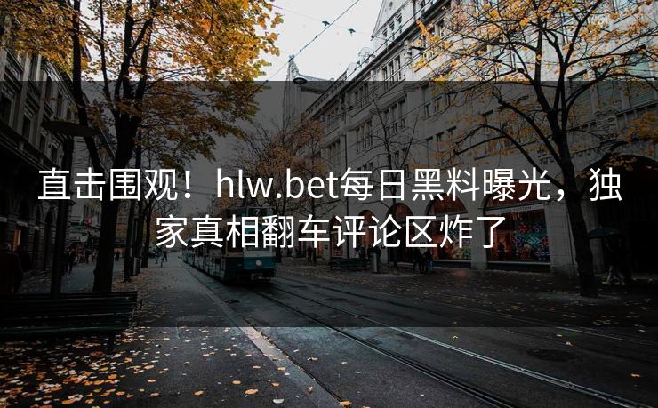 直击围观！hlw.bet每日黑料曝光，独家真相翻车评论区炸了