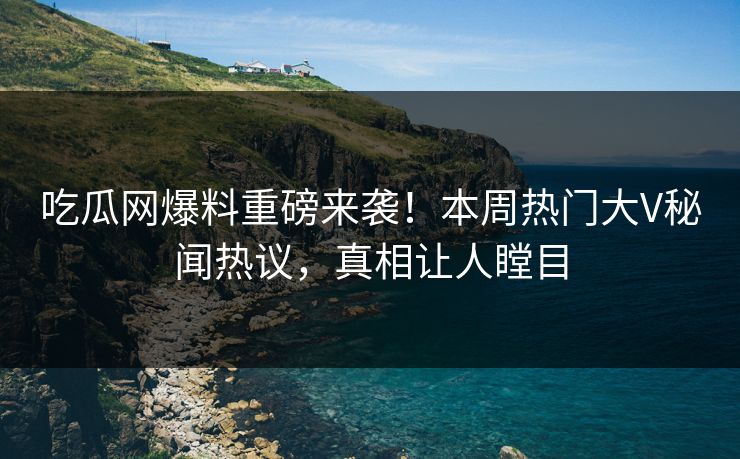 吃瓜网爆料重磅来袭！本周热门大V秘闻热议，真相让人瞠目