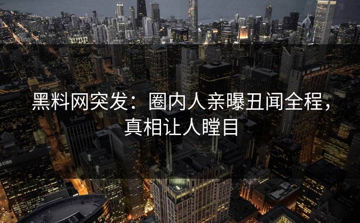 黑料网突发：圈内人亲曝丑闻全程，真相让人瞠目