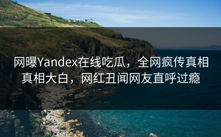 网曝Yandex在线吃瓜，全网疯传真相真相大白，网红丑闻网友直呼过瘾