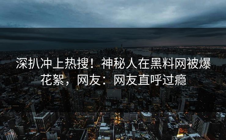 深扒冲上热搜！神秘人在黑料网被爆花絮，网友：网友直呼过瘾