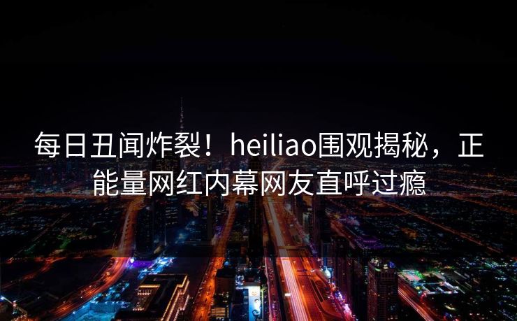 每日丑闻炸裂！heiliao围观揭秘，正能量网红内幕网友直呼过瘾