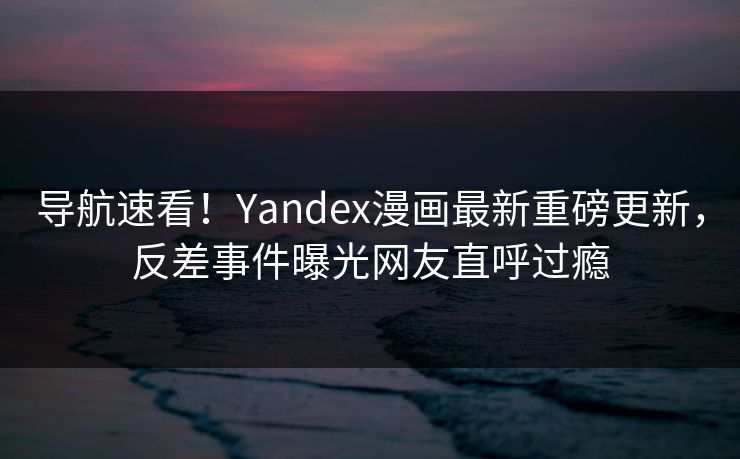 导航速看！Yandex漫画最新重磅更新，反差事件曝光网友直呼过瘾