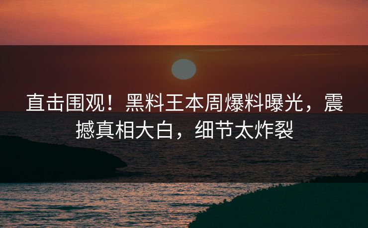 直击围观！黑料王本周爆料曝光，震撼真相大白，细节太炸裂