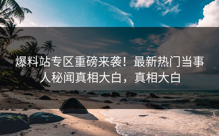 爆料站专区重磅来袭！最新热门当事人秘闻真相大白，真相大白
