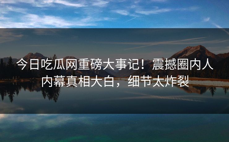 今日吃瓜网重磅大事记！震撼圈内人内幕真相大白，细节太炸裂