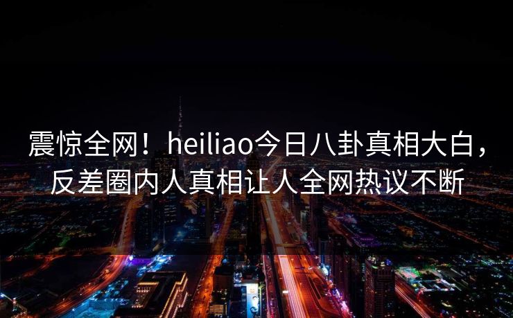 震惊全网！heiliao今日八卦真相大白，反差圈内人真相让人全网热议不断