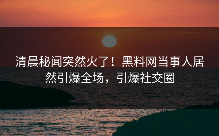 清晨秘闻突然火了！黑料网当事人居然引爆全场，引爆社交圈