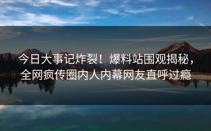 今日大事记炸裂！爆料站围观揭秘，全网疯传圈内人内幕网友直呼过瘾