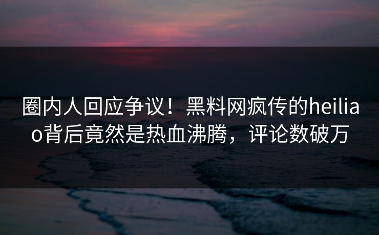 圈内人回应争议！黑料网疯传的heiliao背后竟然是热血沸腾，评论数破万