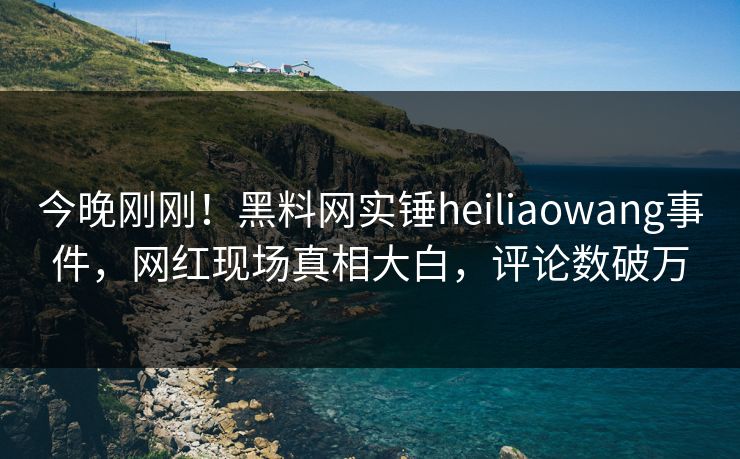 今晚刚刚！黑料网实锤heiliaowang事件，网红现场真相大白，评论数破万