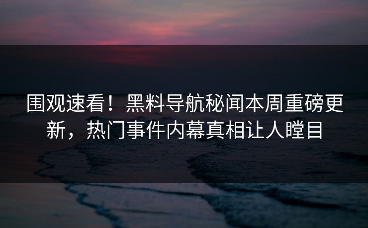 围观速看！黑料导航秘闻本周重磅更新，热门事件内幕真相让人瞠目