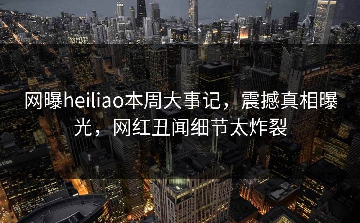 网曝heiliao本周大事记，震撼真相曝光，网红丑闻细节太炸裂