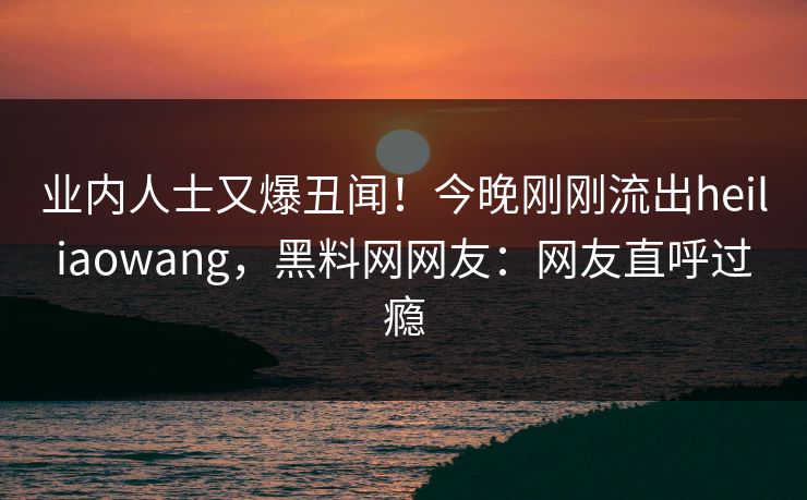 业内人士又爆丑闻！今晚刚刚流出heiliaowang，黑料网网友：网友直呼过瘾